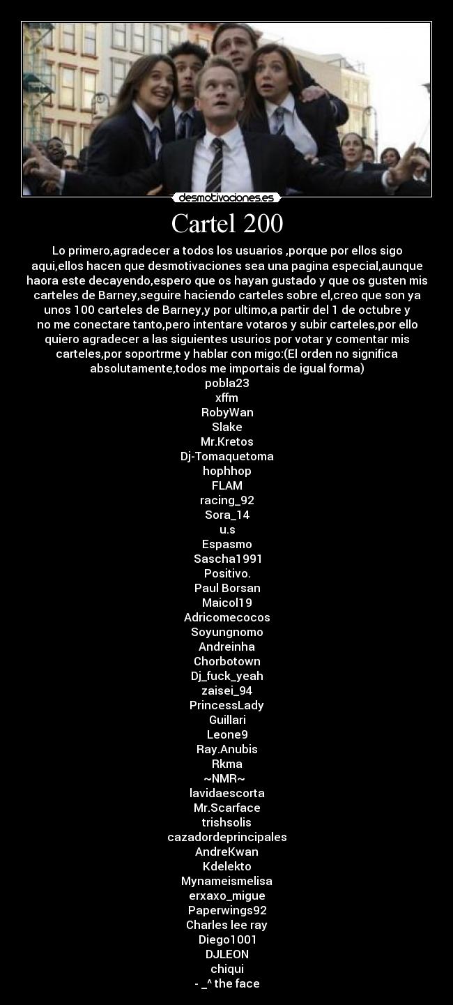Cartel 200 - Lo primero,agradecer a todos los usuarios ,porque por ellos sigo
aqui,ellos hacen que desmotivaciones sea una pagina especial,aunque
haora este decayendo,espero que os hayan gustado y que os gusten mis
carteles de Barney,seguire haciendo carteles sobre el,creo que son ya
unos 100 carteles de Barney,y por ultimo,a partir del 1 de octubre y
no me conectare tanto,pero intentare votaros y subir carteles,por ello
quiero agradecer a las siguientes usurios por votar y comentar mis
carteles,por soportrme y hablar con migo:(El orden no significa
absolutamente,todos me importais de igual forma)
pobla23
xffm
RobyWan
Slake
Mr.Kretos
Dj-Tomaquetoma
hophhop
FLAM
racing_92
Sora_14
u.s
Espasmo
Sascha1991
Positivo.
Paul Borsan
Maicol19
Adricomecocos
Soyungnomo
Andreinha
Chorbotown
Dj_fuck_yeah
zaisei_94
PrincessLady
Guillari
Leone9
Ray.Anubis
Rkma
~NMR~
lavidaescorta
Mr.Scarface
trishsolis
cazadordeprincipales
AndreKwan
Kdelekto
Mynameismelisa
erxaxo_migue
Paperwings92
Charles lee ray
Diego1001
DJLEON
chiqui
- _^ the face