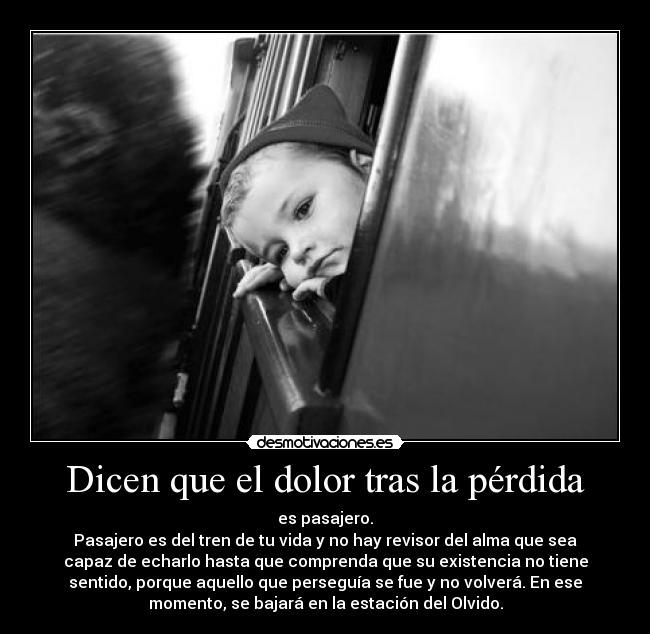 Dicen que el dolor tras la pérdida - es pasajero.
Pasajero es del tren de tu vida y no hay revisor del alma que sea
capaz de echarlo hasta que comprenda que su existencia no tiene
sentido, porque aquello que perseguía se fue y no volverá. En ese
momento, se bajará en la estación del Olvido.