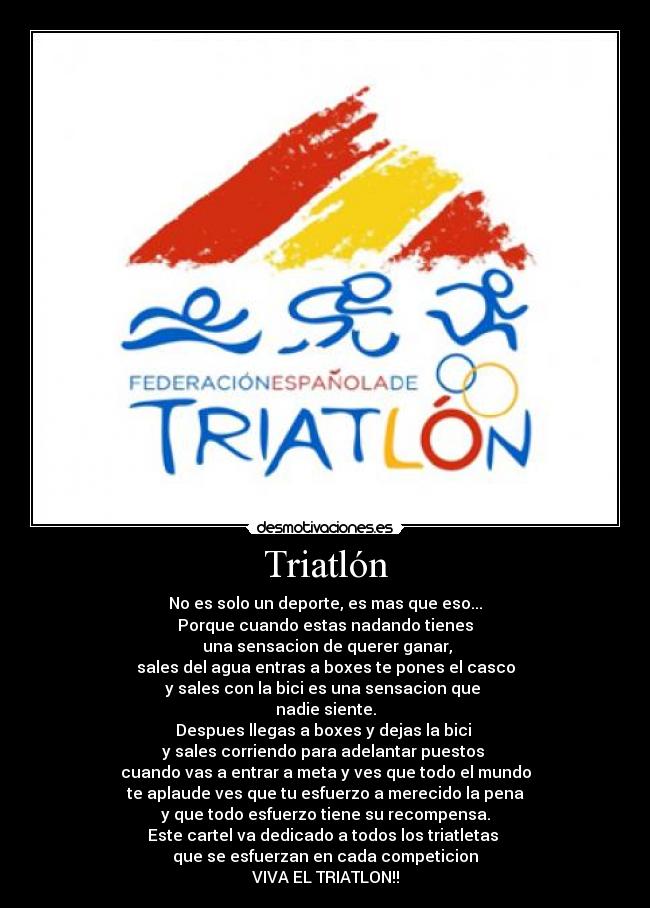 Triatlón - No es solo un deporte, es mas que eso...
Porque cuando estas nadando tienes
 una sensacion de querer ganar,
sales del agua entras a boxes te pones el casco
y sales con la bici es una sensacion que 
nadie siente.
Despues llegas a boxes y dejas la bici 
y sales corriendo para adelantar puestos 
cuando vas a entrar a meta y ves que todo el mundo
te aplaude ves que tu esfuerzo a merecido la pena
y que todo esfuerzo tiene su recompensa.
Este cartel va dedicado a todos los triatletas 
que se esfuerzan en cada competicion
VIVA EL TRIATLON!!