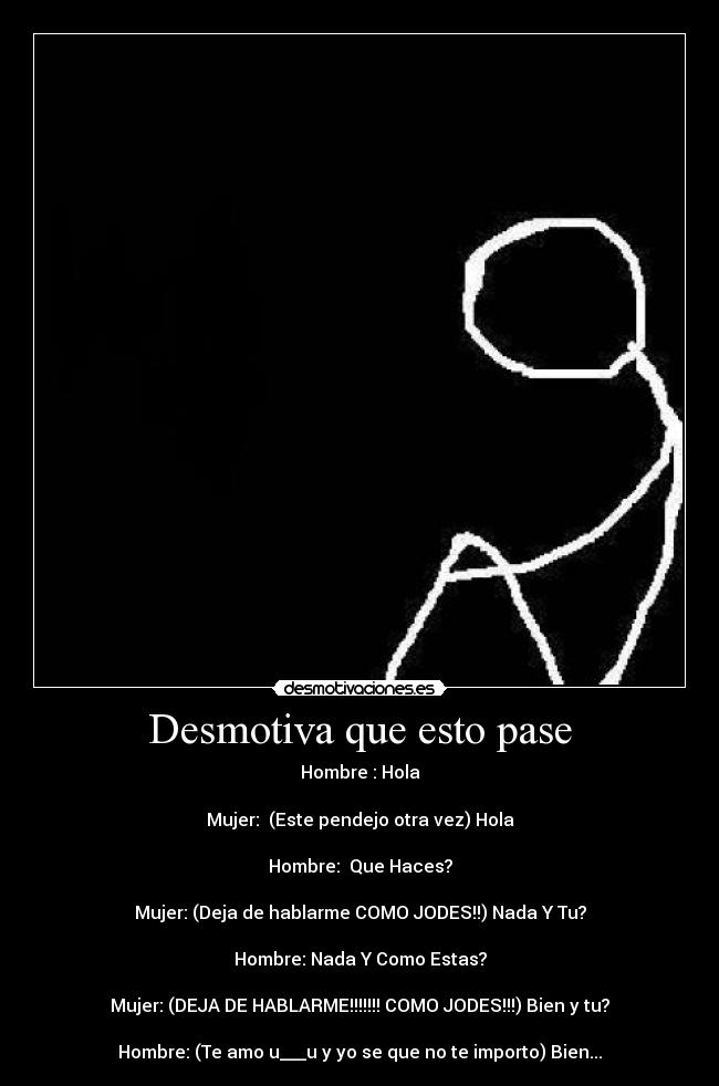Desmotiva que esto pase - Hombre : Hola

Mujer:  (Este pendejo otra vez) Hola

Hombre:  Que Haces?

Mujer: (Deja de hablarme COMO JODES!!) Nada Y Tu?

Hombre: Nada Y Como Estas?

Mujer: (DEJA DE HABLARME!!!!!!! COMO JODES!!!) Bien y tu?

Hombre: (Te amo u___u y yo se que no te importo) Bien...