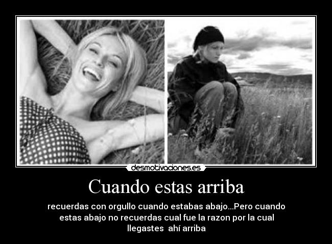 Cuando estas arriba - recuerdas con orgullo cuando estabas abajo...Pero cuando
estas abajo no recuerdas cual fue la razon por la cual
llegastes ahí arriba