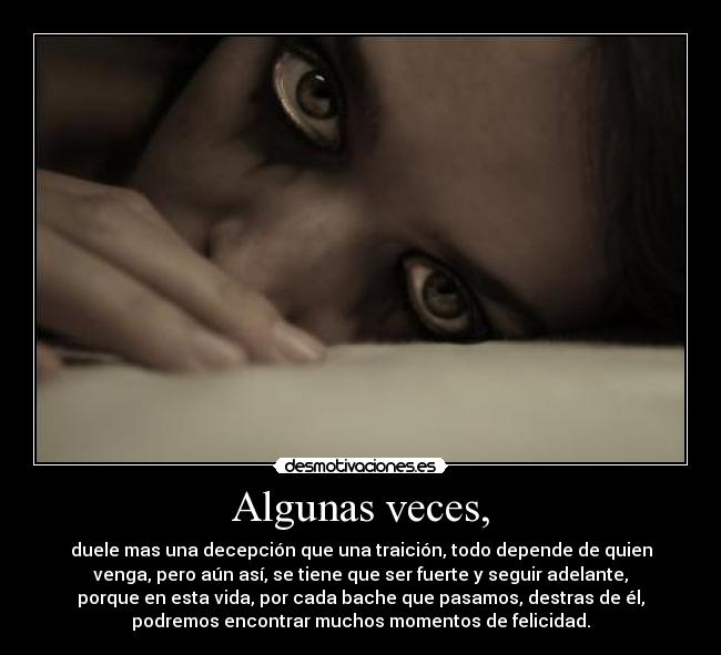 Algunas veces, - duele mas una decepción que una traición, todo depende de quien
venga, pero aún así, se tiene que ser fuerte y seguir adelante,
porque en esta vida, por cada bache que pasamos, destras de él,
podremos encontrar muchos momentos de felicidad.