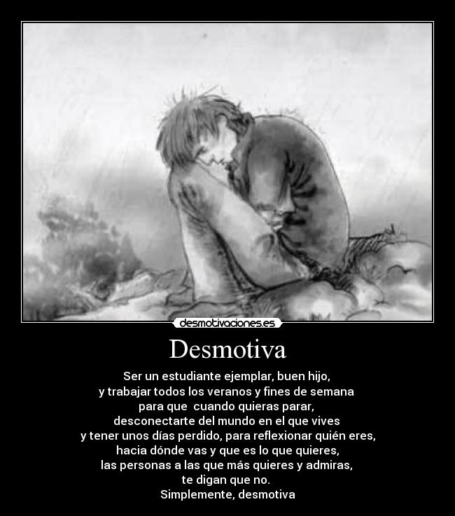 Desmotiva - Ser un estudiante ejemplar, buen hijo, 
y trabajar todos los veranos y fines de semana 
para que  cuando quieras parar, 
desconectarte del mundo en el que vives 
y tener unos días perdido, para reflexionar quién eres,
 hacia dónde vas y que es lo que quieres, 
las personas a las que más quieres y admiras, 
te digan que no. 
Simplemente, desmotiva