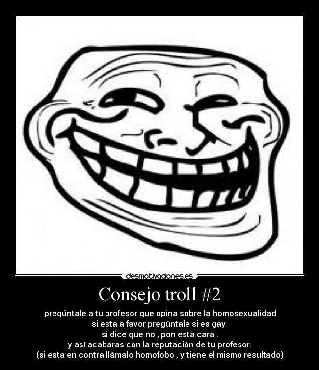 Consejo troll #2 - pregúntale a tu profesor que opina sobre la homosexualidad
si esta a favor pregúntale si es gay
si dice que no , pon esta cara .
y así acabaras con la reputación de tu profesor.
(si esta en contra llámalo homofobo , y tiene el mismo resultado)