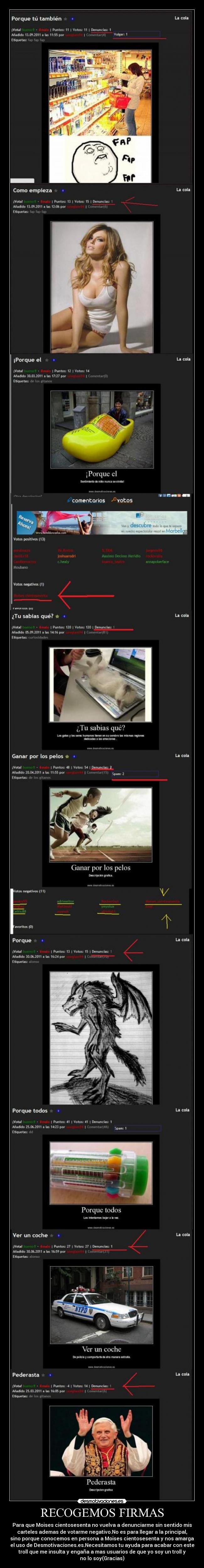 RECOGEMOS FIRMAS - Para que Moises cientosesenta no vuelva a denunciarme sin sentido mis
carteles ademas de votarme negativo.No es para llegar a la principal,
sino porque conocemos en persona a Moises cientosesenta y nos amarga
el uso de Desmotivaciones.es.Necesitamos tu ayuda para acabar con este
troll que me insulta y engaña a mas usuarios de que yo soy un troll y
no lo soy(Gracias)