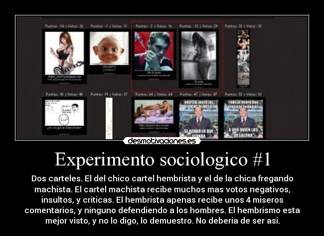 Experimento sociologico #1 - Dos carteles. El del chico cartel hembrista y el de la chica fregando
machista. El cartel machista recibe muchos mas votos negativos,
insultos, y criticas. El hembrista apenas recibe unos 4 miseros
comentarios, y ninguno defendiendo a los hombres. El hembrismo esta
mejor visto, y no lo digo, lo demuestro. No deberia de ser asi.