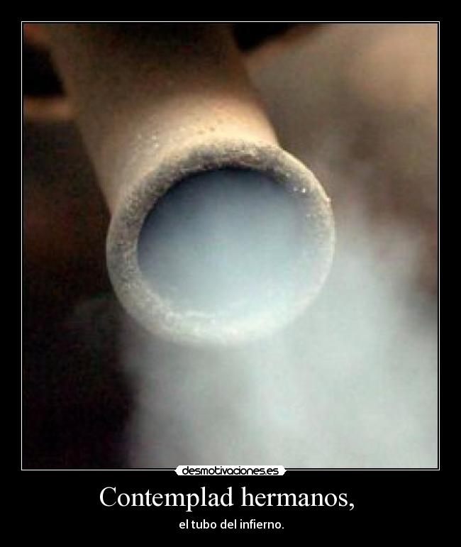 Contemplad hermanos,  - el tubo del infierno.