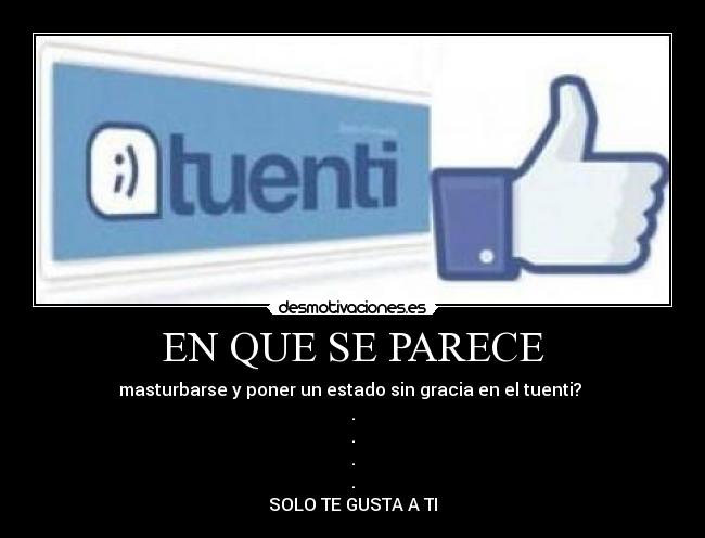 EN QUE SE PARECE - masturbarse y poner un estado sin gracia en el tuenti? 
.
.
.
.
SOLO TE GUSTA A TI