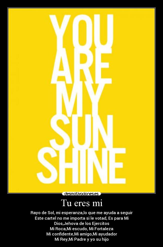Tu eres mi - Rayo de Sol, mi esperanza,lo que me ayuda a seguir
Este cartel no me importa si le votad, Es para Mi
Dios,Jehova de los Ejercitos
Mi Roca,Mi escudo, Mi Fortaleza
Mi confidente,Mi amigo,Mi ayudador
Mi Rey,Mi Padre y yo su hijo