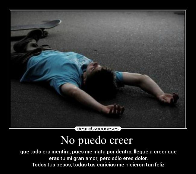 No puedo creer - que todo era mentira, pues me mata por dentro, llegué a creer que
eras tu mi gran amor, pero sólo eres dolor.
Todos tus besos, todas tus caricias me hicieron tan feliz