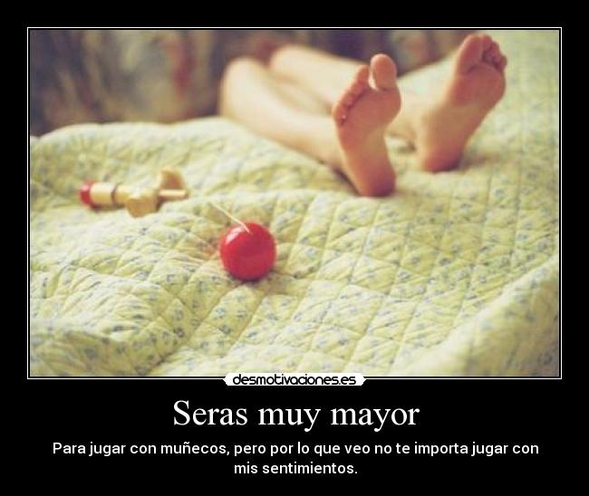 Seras muy mayor - Para jugar con muñecos, pero por lo que veo no te importa jugar con
mis sentimientos.