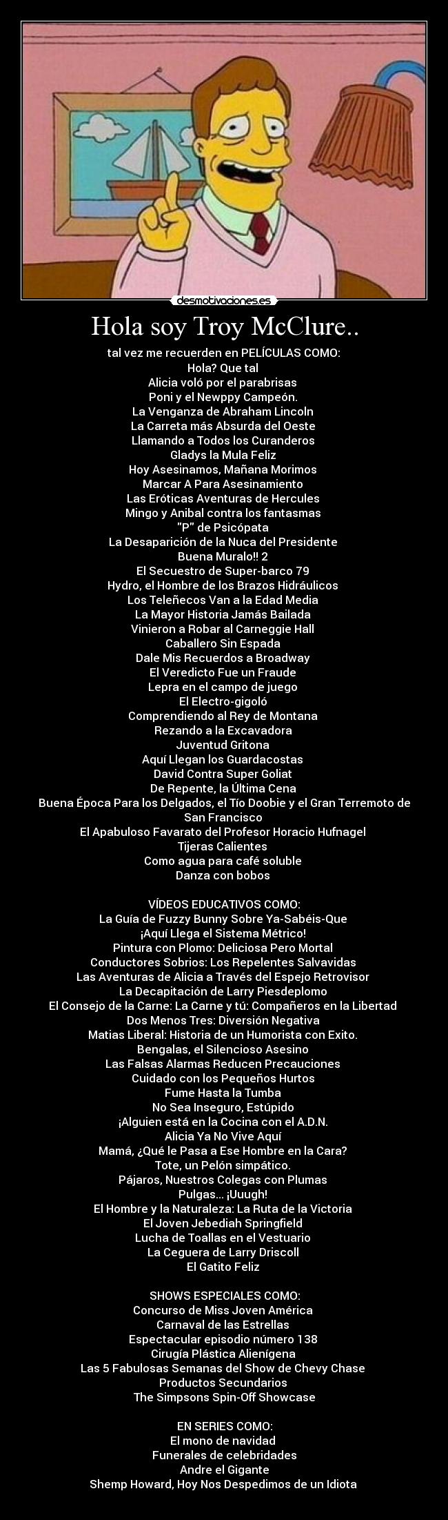Hola soy Troy McClure.. -  tal vez me recuerden en PELÍCULAS COMO: 
Hola? Que tal 
Alicia voló por el parabrisas 
Poni y el Newppy Campeón. 
La Venganza de Abraham Lincoln 
La Carreta más Absurda del Oeste 
Llamando a Todos los Curanderos 
Gladys la Mula Feliz 
Hoy Asesinamos, Mañana Morimos 
Marcar A Para Asesinamiento 
Las Eróticas Aventuras de Hercules 
Mingo y Anibal contra los fantasmas 
P de Psicópata 
La Desaparición de la Nuca del Presidente 
Buena Muralo!! 2 
El Secuestro de Super-barco 79 
Hydro, el Hombre de los Brazos Hidráulicos 
Los Teleñecos Van a la Edad Media 
La Mayor Historia Jamás Bailada 
Vinieron a Robar al Carneggie Hall 
Caballero Sin Espada 
Dale Mis Recuerdos a Broadway 
El Veredicto Fue un Fraude 
Lepra en el campo de juego 
El Electro-gigoló 
Comprendiendo al Rey de Montana 
Rezando a la Excavadora 
Juventud Gritona 
Aquí Llegan los Guardacostas 
David Contra Super Goliat 
De Repente, la Última Cena 
Buena Época Para los Delgados, el Tío Doobie y el Gran Terremoto de San Francisco 
El Apabuloso Favarato del Profesor Horacio Hufnagel 
Tijeras Calientes 
Como agua para café soluble 
Danza con bobos 

VÍDEOS EDUCATIVOS COMO:
La Guía de Fuzzy Bunny Sobre Ya-Sabéis-Que 
¡Aquí Llega el Sistema Métrico! 
Pintura con Plomo: Deliciosa Pero Mortal 
Conductores Sobrios: Los Repelentes Salvavidas 
Las Aventuras de Alicia a Través del Espejo Retrovisor 
La Decapitación de Larry Piesdeplomo 
El Consejo de la Carne: La Carne y tú: Compañeros en la Libertad 
Dos Menos Tres: Diversión Negativa 
Matias Liberal: Historia de un Humorista con Exito. 
Bengalas, el Silencioso Asesino 
Las Falsas Alarmas Reducen Precauciones 
Cuidado con los Pequeños Hurtos 
Fume Hasta la Tumba 
No Sea Inseguro, Estúpido 
¡Alguien está en la Cocina con el A.D.N. 
Alicia Ya No Vive Aquí 
Mamá, ¿Qué le Pasa a Ese Hombre en la Cara? 
Tote, un Pelón simpático. 
Pájaros, Nuestros Colegas con Plumas 
Pulgas... ¡Uuugh! 
El Hombre y la Naturaleza: La Ruta de la Victoria 
El Joven Jebediah Springfield 
Lucha de Toallas en el Vestuario 
La Ceguera de Larry Driscoll 
El Gatito Feliz 

SHOWS ESPECIALES COMO:
Concurso de Miss Joven América 
Carnaval de las Estrellas 
Espectacular episodio número 138 
Cirugía Plástica Alienígena 
Las 5 Fabulosas Semanas del Show de Chevy Chase 
Productos Secundarios 
The Simpsons Spin-Off Showcase

EN SERIES COMO:
El mono de navidad 
Funerales de celebridades
Andre el Gigante
Shemp Howard, Hoy Nos Despedimos de un Idiota 
