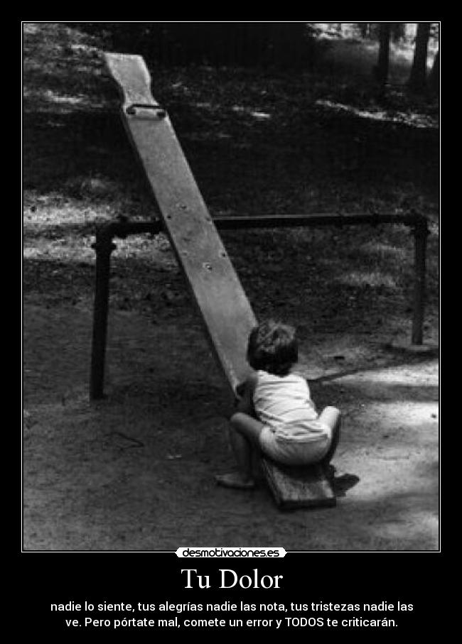 Tu Dolor - nadie lo siente, tus alegrías nadie las nota, tus tristezas nadie las
ve. Pero pórtate mal, comete un error y TODOS te criticarán.