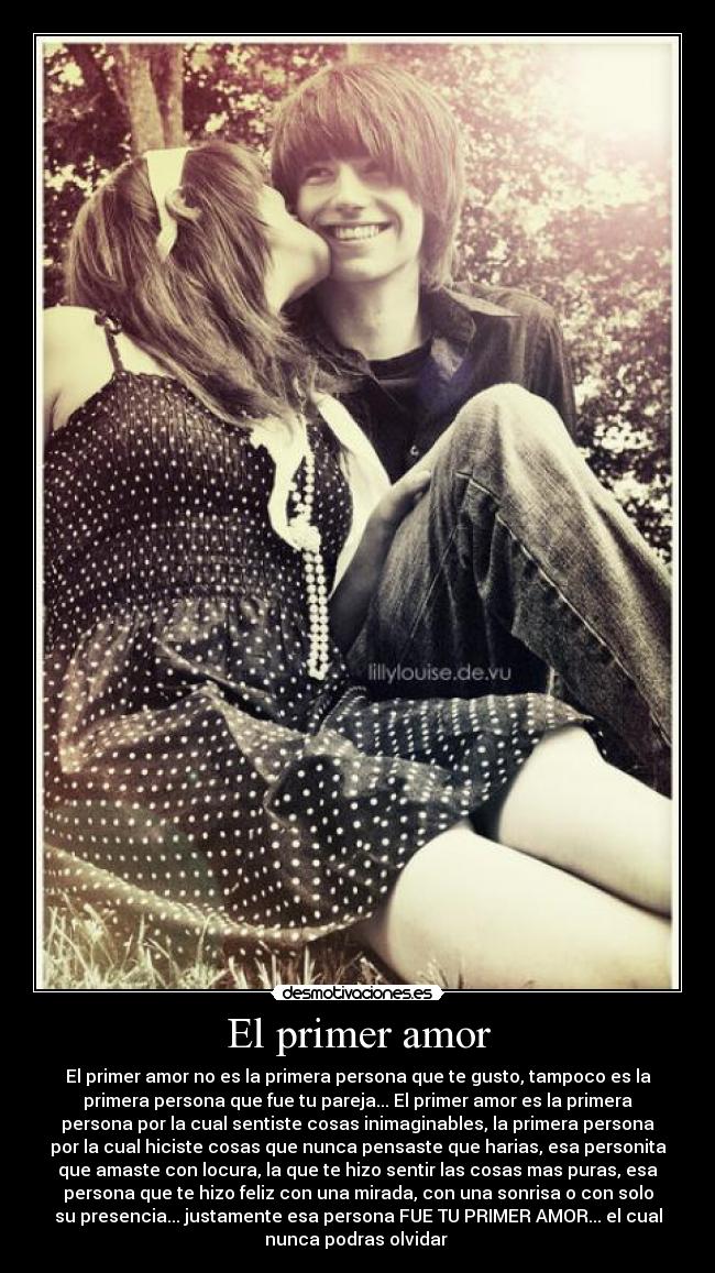 El primer amor - El primer amor no es la primera persona que te gusto, tampoco es la
primera persona que fue tu pareja... El primer amor es la primera
persona por la cual sentiste cosas inimaginables, la primera persona
por la cual hiciste cosas que nunca pensaste que harias, esa personita
que amaste con locura, la que te hizo sentir las cosas mas puras, esa
persona que te hizo feliz con una mirada, con una sonrisa o con solo
su presencia... justamente esa persona FUE TU PRIMER AMOR... el cual
nunca podras olvidar ♥