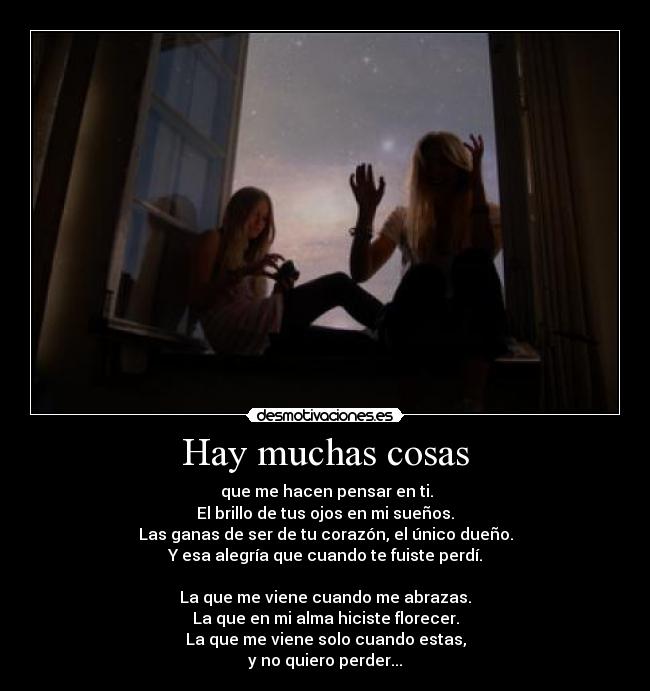 Hay muchas cosas -  que me hacen pensar en ti.
El brillo de tus ojos en mi sueños.
Las ganas de ser de tu corazón, el único dueño.
Y esa alegría que cuando te fuiste perdí.

La que me viene cuando me abrazas.
La que en mi alma hiciste florecer.
La que me viene solo cuando estas,
y no quiero perder...