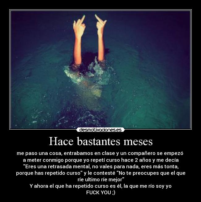 Hace bastantes meses - me paso una cosa, entrabamos en clase y un compañero se empezó
a meter conmigo porque yo repetí curso hace 2 años y me decía
Eres una retrasada mental, no vales para nada, eres más tonta,
porque has repetido curso y le contesté No te preocupes que el que
ríe ultimo ríe mejor
Y ahora el que ha repetido curso es él, la que me río soy yo
FUCK YOU ;)