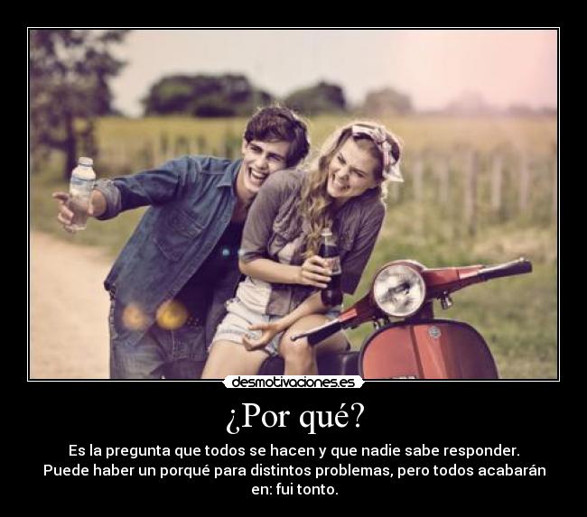 ¿Por qué? - Es la pregunta que todos se hacen y que nadie sabe responder.
Puede haber un porqué para distintos problemas, pero todos acabarán en: fui tonto.