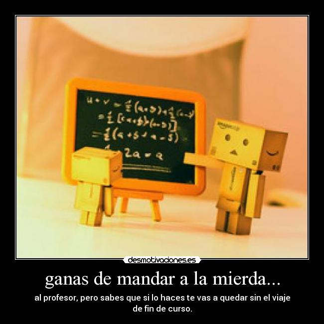 ganas de mandar a la mierda... - al profesor, pero sabes que si lo haces te vas a quedar sin el viaje de fin de curso.