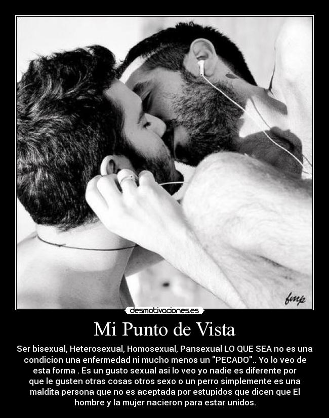 Mi Punto de Vista - Ser bisexual, Heterosexual, Homosexual, Pansexual LO QUE SEA no es una
condicion una enfermedad ni mucho menos un PECADO.. Yo lo veo de
esta forma . Es un gusto sexual asi lo veo yo nadie es diferente por
que le gusten otras cosas otros sexo o un perro simplemente es una
maldita persona que no es aceptada por estupidos que dicen que El
hombre y la mujer nacieron para estar unidos.