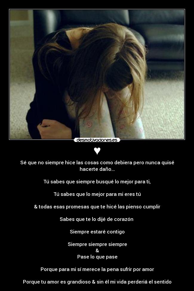 ♥ - Sé que no siempre hice las cosas como debiera pero nunca quisé hacerte daño...

Tú sabes que siempre busqué lo mejor para ti,

Tú sabes que lo mejor para mi eres tú

& todas esas promesas que te hicé las pienso cumplir

Sabes que te lo dijé de corazón 

Siempre estaré contigo

Siempre siempre siempre
&
Pase lo que pase

Porque para mi sí merece la pena sufrir por amor

Porque tu amor es grandioso & sin él mi vida perderiá el sentido