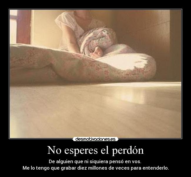 No esperes el perdón - De alguien que ni siquiera pensó en vos.
Me lo tengo que grabar diez millones de veces para entenderlo.