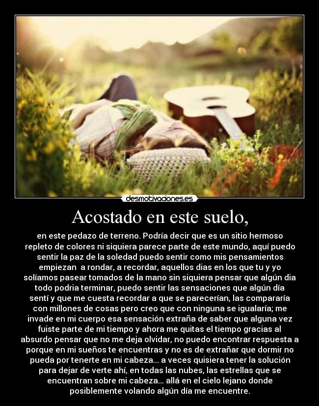 Acostado en este suelo, - en este pedazo de terreno. Podría decir que es un sitio hermoso
repleto de colores ni siquiera parece parte de este mundo, aquí puedo
sentir la paz de la soledad puedo sentir como mis pensamientos
empiezan a rondar, a recordar, aquellos dias en los que tu y yo
solíamos pasear tomados de la mano sin siquiera pensar que algún dia
todo podria terminar, puedo sentir las sensaciones que algún día
sentí y que me cuesta recordar a que se parecerían, las compararía
con millones de cosas pero creo que con ninguna se igualaría; me
invade en mi cuerpo esa sensación extraña de saber que alguna vez
fuiste parte de mi tiempo y ahora me quitas el tiempo gracias al
absurdo pensar que no me deja olvidar, no puedo encontrar respuesta a
porque en mi sueños te encuentras y no es de extrañar que dormir no
pueda por tenerte en mi cabeza... a veces quisiera tener la solución
para dejar de verte ahí, en todas las nubes, las estrellas que se
encuentran sobre mi cabeza... allá en el cielo lejano donde
posiblemente volando algún día me encuentre.