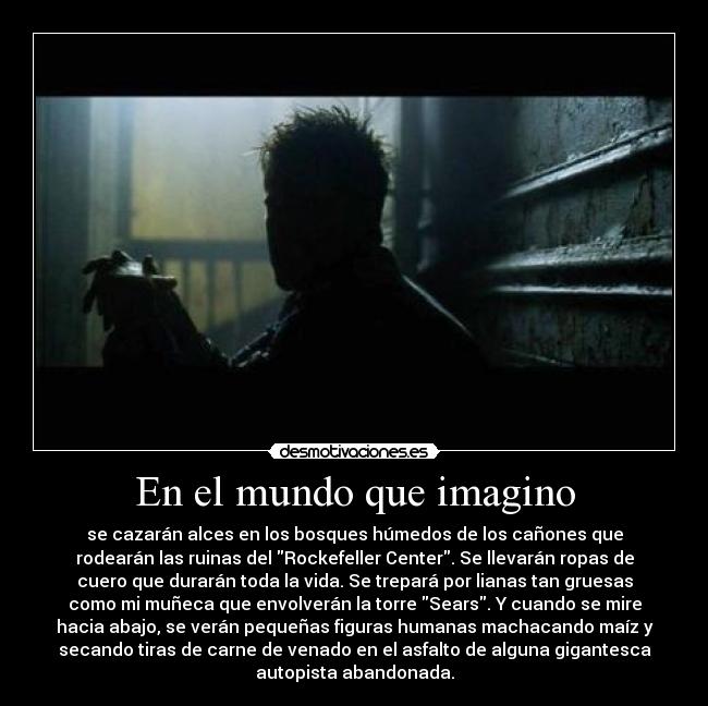 En el mundo que imagino - se cazarán alces en los bosques húmedos de los cañones que
rodearán las ruinas del Rockefeller Center. Se llevarán ropas de
cuero que durarán toda la vida. Se trepará por lianas tan gruesas
como mi muñeca que envolverán la torre Sears. Y cuando se mire
hacia abajo, se verán pequeñas figuras humanas machacando maíz y
secando tiras de carne de venado en el asfalto de alguna gigantesca
autopista abandonada.