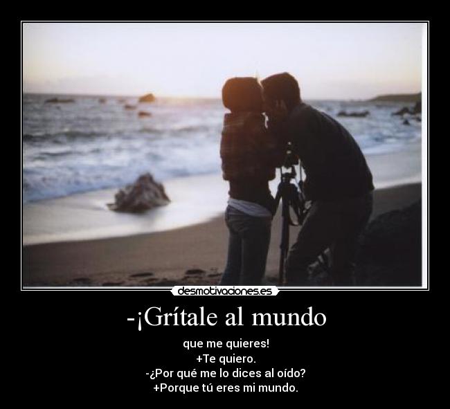 -¡Grítale al mundo - que me quieres!
+Te quiero.
-¿Por qué me lo dices al oído?
+Porque tú eres mi mundo.