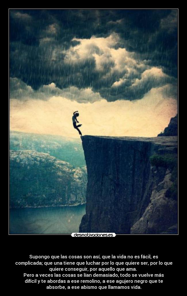 - Supongo que las cosas son así, que la vida no es fácil, es
complicada; que una tiene que luchar por lo que quiere ser, por lo que
quiere conseguir, por aquello que ama.
Pero a veces las cosas se lían demasiado, todo se vuelve más
difícil y te abordas a ese remolino, a ese agujero negro que te
absorbe, a ese abismo que llamamos vida.