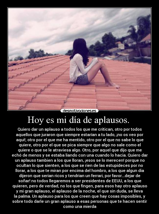 Hoy es mi día de aplausos. - Quiero dar un aplauso a todos los que me critican, otro por todos
aquellos que juraron que siempre estarían a tu lado, ¡no os veo por
aqui!, otro por el que me ha mentido, otro por el que no sabe lo que
quiere, otro por el que se pica siempre que algo no sale como el
quiere o que se le atraviesa algo. Otro, por aquel que dijo que me
echó de menos y se estaba liando con una cuando lo hacia. Quiero dar
un aplauso tambien a los que lloran, ¡esos se lo merecen! porque no
ocultan lo que sienten, a los que se rien de las estupideces por no
llorar, a los que te miran por encima del hombro, a los que algun dia
dijeron que serian ricos y tendrian un ferrari, por favor...dejar de
soñar! no todos llegaremos a ser presidentes de EEUU, a los que
quieren, pero de verdad, no los que fingen, para esos hay otro aplauso
y mi gran aplauso, el aplauso de la noche, el que sin duda, se lleva
la palma. Un aplauso para los que creen que hay cosas imposibles, y
sobre todo darle un gran aplauso a esas personas que te hacen sentir
como una mierda