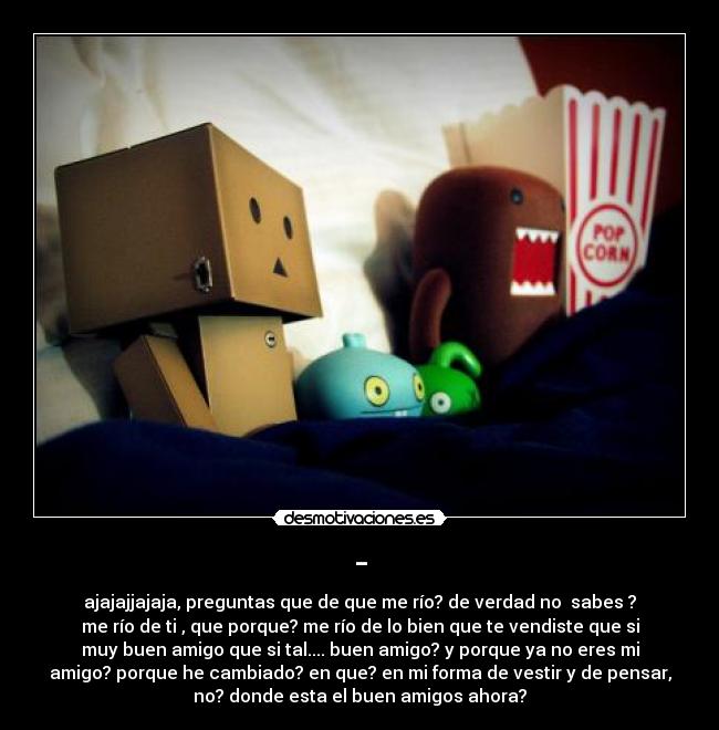 - - ajajajjajaja, preguntas que de que me río? de verdad no sabes ?
me río de ti , que porque? me río de lo bien que te vendiste que si
muy buen amigo que si tal.... buen amigo? y porque ya no eres mi
amigo? porque he cambiado? en que? en mi forma de vestir y de pensar,
no? donde esta el buen amigos ahora?