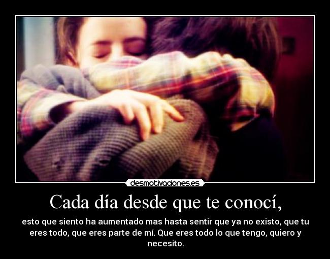 Cada día desde que te conocí, - esto que siento ha aumentado mas hasta sentir que ya no existo, que tu
eres todo, que eres parte de mí. Que eres todo lo que tengo, quiero y
necesito.