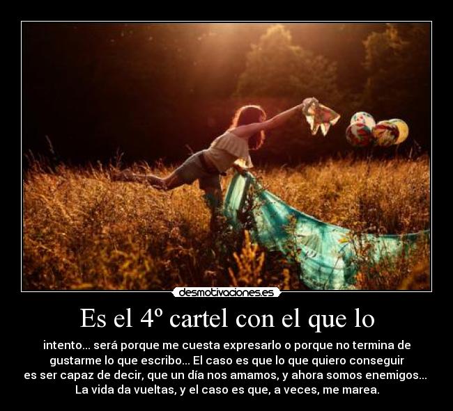 Es el 4º cartel con el que lo - intento... será porque me cuesta expresarlo o porque no termina de
gustarme lo que escribo... El caso es que lo que quiero conseguir
es ser capaz de decir, que un día nos amamos, y ahora somos enemigos... 
La vida da vueltas, y el caso es que, a veces, me marea.