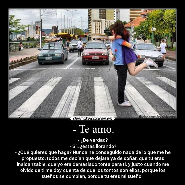 - Te amo. - - ¿De verdad?
- Sí…¿estás llorando?
- ¿Qué quieres que haga? Nunca he conseguido nada de lo que me he
propuesto, todos me decían que dejara ya de soñar, que tú eras
inalcanzable, que yo era demasiado tonta para ti, y justo cuando me
olvido de ti me doy cuenta de que los tontos son ellos, porque los
sueños se cumplen, porque tu eres mi sueño.