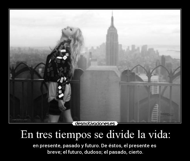 En tres tiempos se divide la vida: - en presente, pasado y futuro. De éstos, el presente es 
breve; el futuro, dudoso; el pasado, cierto.