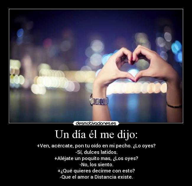 Un día él me dijo: - +Ven, acércate, pon tu oído en mi pecho. ¿Lo oyes?
-Sí, dulces latidos.
+Aléjate un poquito mas, ¿Los oyes?
-No, los siento.
+¿Qué quieres decirme con esto?
-Que el amor a Distancia existe.