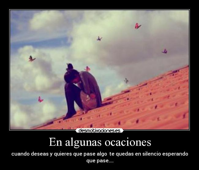 En algunas ocaciones - cuando deseas y quieres que pase algo  te quedas en silencio esperando que pase....