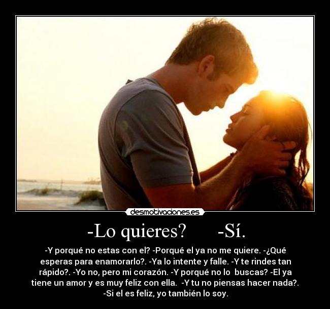 -Lo quieres? -Sí. - -Y porqué no estas con el? -Porqué el ya no me quiere. -¿Qué
esperas para enamorarlo?. -Ya lo intente y falle. -Y te rindes tan
rápido?. -Yo no, pero mi corazón. -Y porqué no lo buscas? -El ya
tiene un amor y es muy feliz con ella. -Y tu no piensas hacer nada?.
-Si el es feliz, yo también lo soy.