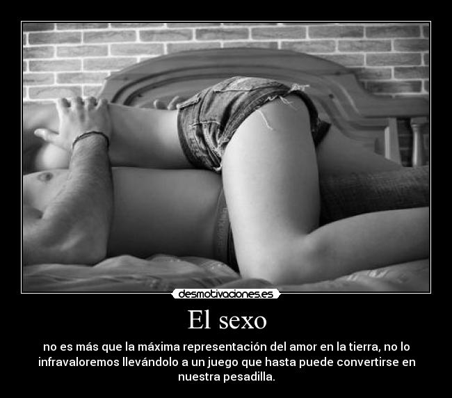 El sexo - no es más que la máxima representación del amor en la tierra, no lo
infravaloremos llevándolo a un juego que hasta puede convertirse en
nuestra pesadilla.