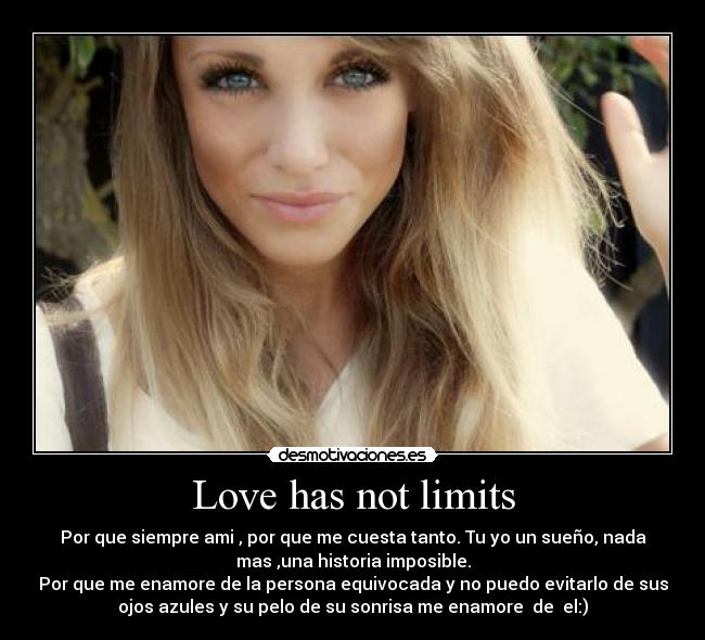 Love has not limits - Por que siempre ami , por que me cuesta tanto. Tu yo un sueño, nada
mas ,una historia imposible.
Por que me enamore de la persona equivocada y no puedo evitarlo de sus
ojos azules y su pelo de su sonrisa me enamore  de  el:)