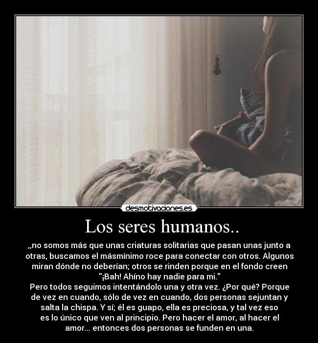  Los seres humanos.. - ,,no somos más que unas criaturas solitarias que pasan unas junto a
otras, buscamos el másmínimo roce para conectar con otros. Algunos
miran dónde no deberían; otros se rinden porque en el fondo creen
¡Bah! Ahíno hay nadie para mi.
Pero todos seguimos intentándolo una y otra vez. ¿Por qué? Porque
de vez en cuando, sólo de vez en cuando, dos personas sejuntan y
salta la chispa. Y sí; él es guapo, ella es preciosa, y tal vez eso
es lo único que ven al principio. Pero hacer el amor, al hacer el
amor... entonces dos personas se funden en una.