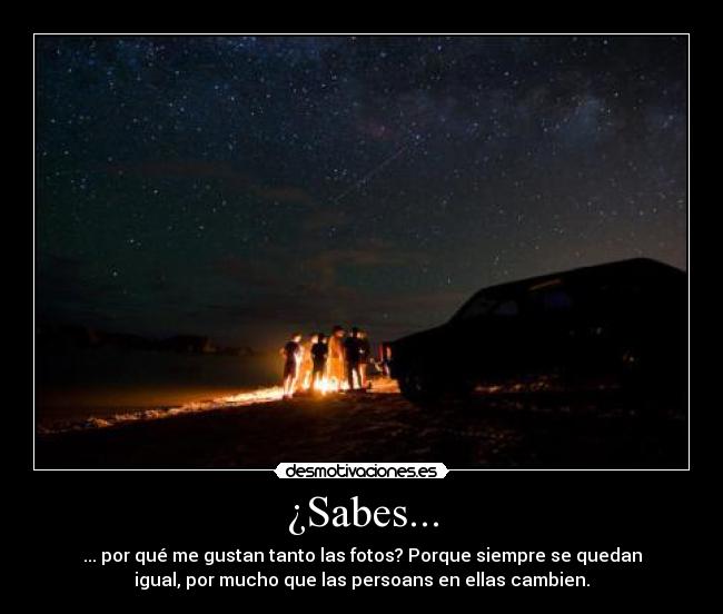 ¿Sabes... - ... por qué me gustan tanto las fotos? Porque siempre se quedan
igual, por mucho que las persoans en ellas cambien.