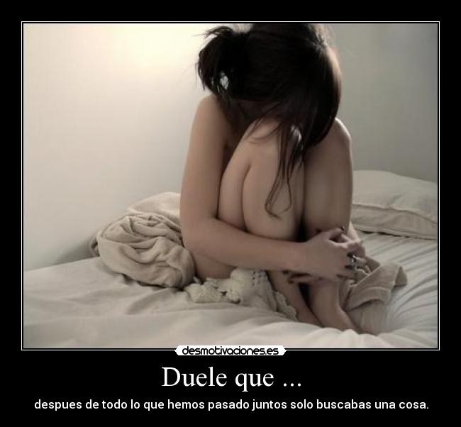 Duele que ... - despues de todo lo que hemos pasado juntos solo buscabas una cosa.