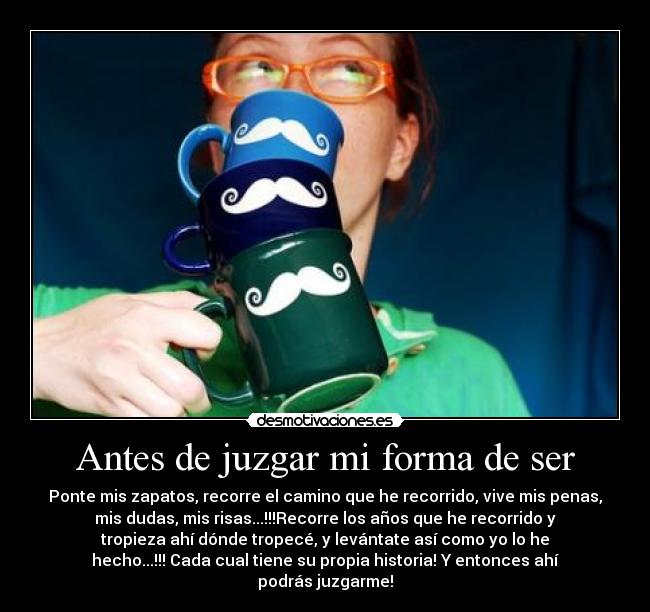 Antes de juzgar mi forma de ser - Ponte mis zapatos, recorre el camino que he recorrido, vive mis penas,
mis dudas, mis risas...!!!Recorre los años que he recorrido y
tropieza ahí dónde tropecé, y levántate así como yo lo he
hecho...!!! Cada cual tiene su propia historia! Y entonces ahí
podrás juzgarme!