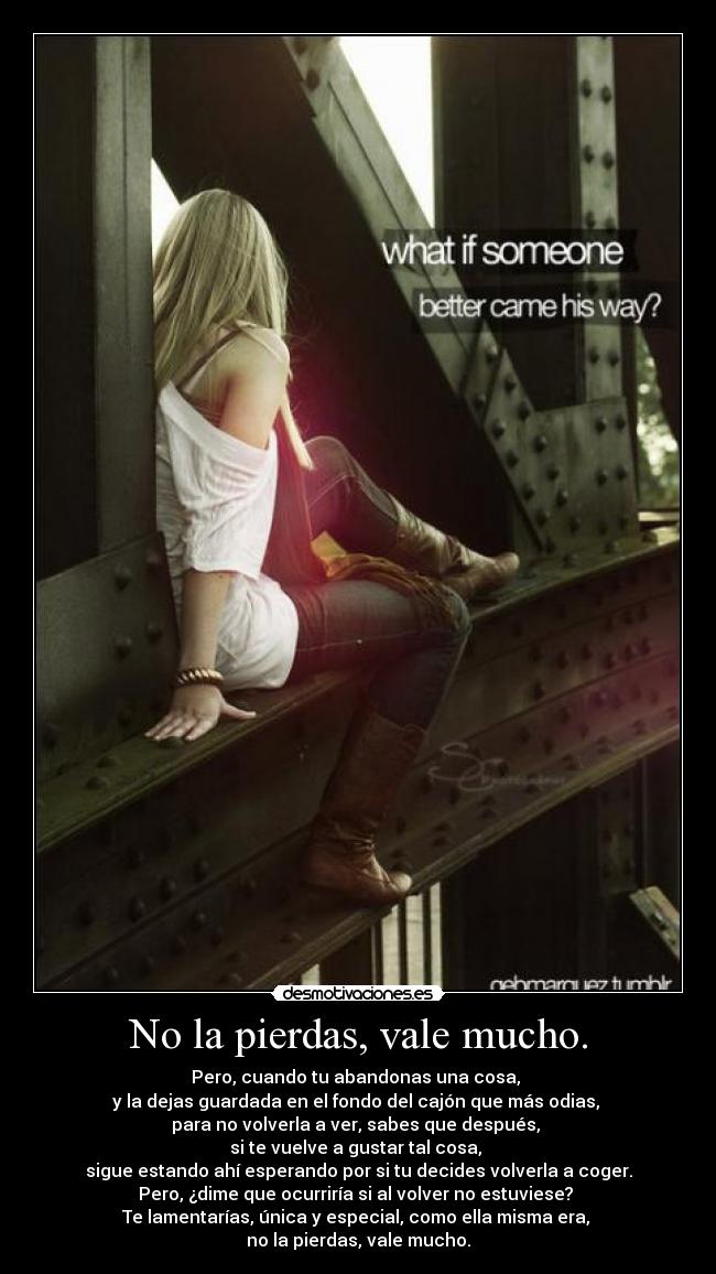 No la pierdas, vale mucho. - Pero, cuando tu abandonas una cosa,
y la dejas guardada en el fondo del cajón que más odias,
para no volverla a ver, sabes que después,
si te vuelve a gustar tal cosa,
sigue estando ahí esperando por si tu decides volverla a coger.
Pero, ¿dime que ocurriría si al volver no estuviese?
Te lamentarías, única y especial, como ella misma era,
no la pierdas, vale mucho.