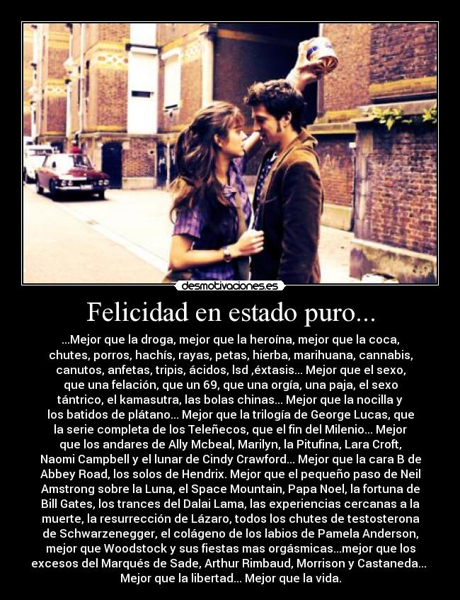 Felicidad en estado puro... - ...Mejor que la droga, mejor que la heroína, mejor que la coca,
chutes, porros, hachís, rayas, petas, hierba, marihuana, cannabis,
canutos, anfetas, tripis, ácidos, lsd ,éxtasis... Mejor que el sexo,
que una felación, que un 69, que una orgía, una paja, el sexo
tántrico, el kamasutra, las bolas chinas... Mejor que la nocilla y
los batidos de plátano... Mejor que la trilogía de George Lucas, que
la serie completa de los Teleñecos, que el fin del Milenio... Mejor
que los andares de Ally Mcbeal, Marilyn, la Pitufina, Lara Croft,
Naomi Campbell y el lunar de Cindy Crawford... Mejor que la cara B de
Abbey Road, los solos de Hendrix. Mejor que el pequeño paso de Neil
Amstrong sobre la Luna, el Space Mountain, Papa Noel, la fortuna de
Bill Gates, los trances del Dalai Lama, las experiencias cercanas a la
muerte, la resurrección de Lázaro, todos los chutes de testosterona
de Schwarzenegger, el colágeno de los labios de Pamela Anderson,
mejor que Woodstock y sus fiestas mas orgásmicas...mejor que los
excesos del Marqués de Sade, Arthur Rimbaud, Morrison y Castaneda... 
Mejor que la libertad... Mejor que la vida.