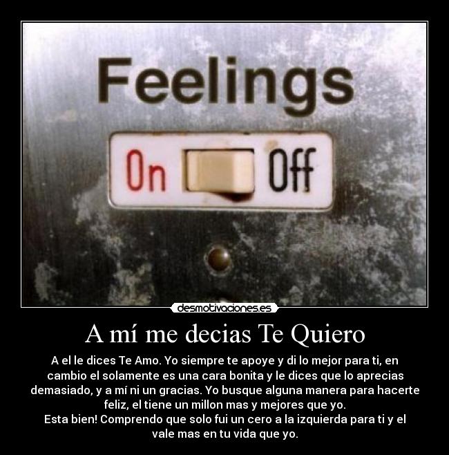 A mí me decias Te Quiero - A el le dices Te Amo. Yo siempre te apoye y di lo mejor para ti, en
cambio el solamente es una cara bonita y le dices que lo aprecias
demasiado, y a mí ni un gracias. Yo busque alguna manera para hacerte
feliz, el tiene un millon mas y mejores que yo.
Esta bien! Comprendo que solo fui un cero a la izquierda para ti y el
vale mas en tu vida que yo.