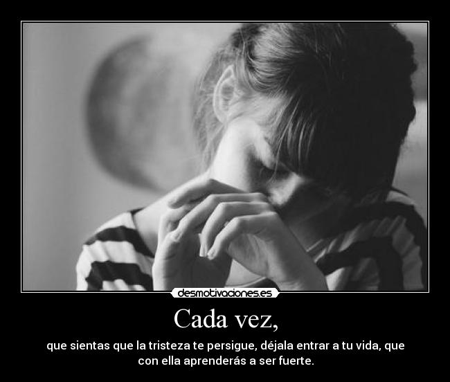 Cada vez, - que sientas que la tristeza te persigue, déjala entrar a tu vida, que
con ella aprenderás a ser fuerte.