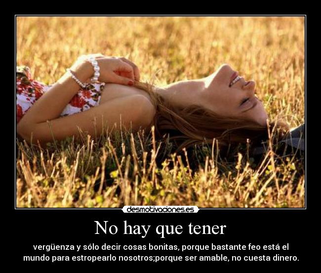 No hay que tener - vergüenza y sólo decir cosas bonitas, porque bastante feo está el
mundo para estropearlo nosotros;porque ser amable, no cuesta dinero.