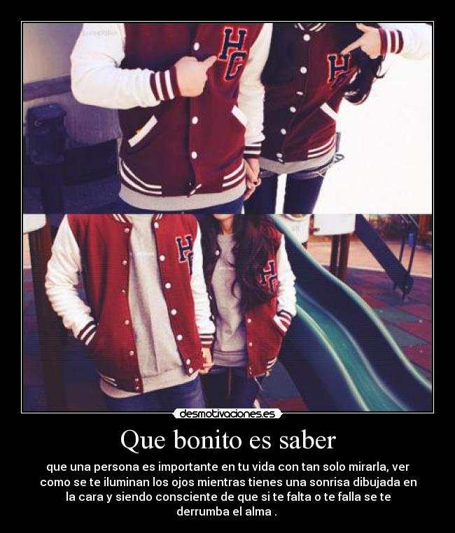 Que bonito es saber - que una persona es importante en tu vida con tan solo mirarla, ver
como se te iluminan los ojos mientras tienes una sonrisa dibujada en
la cara y siendo consciente de que si te falta o te falla se te
derrumba el alma .